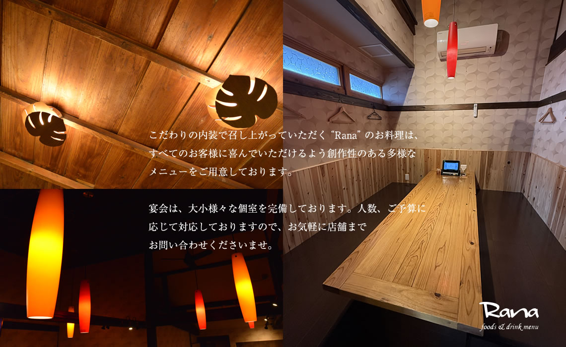 こだわりの内装で召し上がっていただく“Rana”のお料理は、すべてのお客様に喜んでいただけるよう創作性のある多様なメニューをご用意しております。宴会は、大小様々な個室を完備しております。人数、ご予算に応じて対応しておりますので、お気軽に店舗までお問い合わせくださいませ。